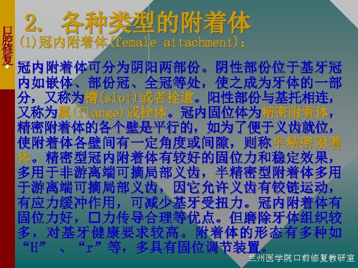 2. 各种类型的附着体 口 腔 (1)冠内附着体(female attachment)： 修 复 • 冠内附着体可分为阴阳两部份。阴性部份位于基牙冠 内如嵌体、部份冠、全冠等处，使之成为牙体的一部 分，又称为槽(slot)或者栓道。阳性部份与基托相连， 又称为翼(flange)或栓体。冠内固位体为精密附着体， 精密附着体的各个壁是平行的，如为了便于义齿就位，