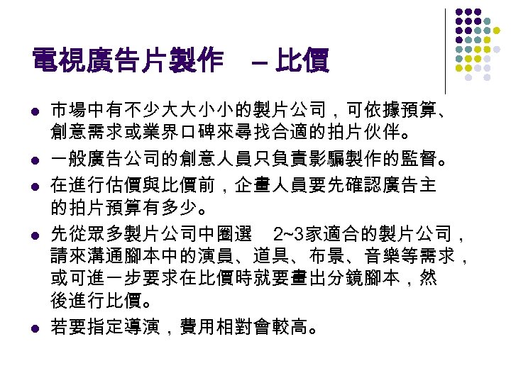 電視廣告片製作 – 比價 l l l 市場中有不少大大小小的製片公司，可依據預算、 創意需求或業界口碑來尋找合適的拍片伙伴。 一般廣告公司的創意人員只負責影騙製作的監督。 在進行估價與比價前，企畫人員要先確認廣告主 的拍片預算有多少。 先從眾多製片公司中圈選 2~3家適合的製片公司， 請來溝通腳本中的演員、道具、布景、音樂等需求，