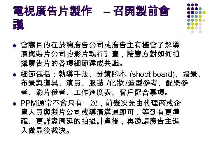 電視廣告片製作 – 召開製前會 議 l l l 會議目的在於讓廣告公司或廣告主有機會了解導 演與製片公司的影片執行計畫，讓雙方對如何拍 攝廣告片的各項細節達成共識。 細節包括：執導手法、分鏡腳本 (shoot board)、場景、 布景與道具、演員、服裝