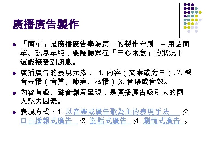 廣播廣告製作 l l 「簡單」是廣播廣告奉為第一的製作守則 – 用語簡 單、訊息單純，要讓聽眾在「三心兩意」的狀況下 還能接受到訊息。 廣播廣告的表現元素： 1. 內容（文案或旁白）、 聲 2. 音表情（音質、節奏、感情）、