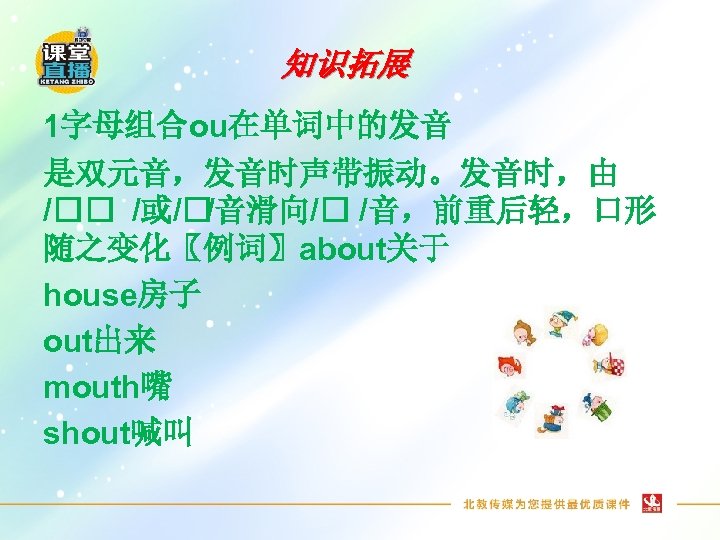 知识拓展 1字母组合ou在单词中的发音 是双元音，发音时声带振动。发音时，由 / /或/ /音滑向/ /音，前重后轻，口形 随之变化〖例词〗about关于 house房子 out出来 mouth嘴 shout喊叫 