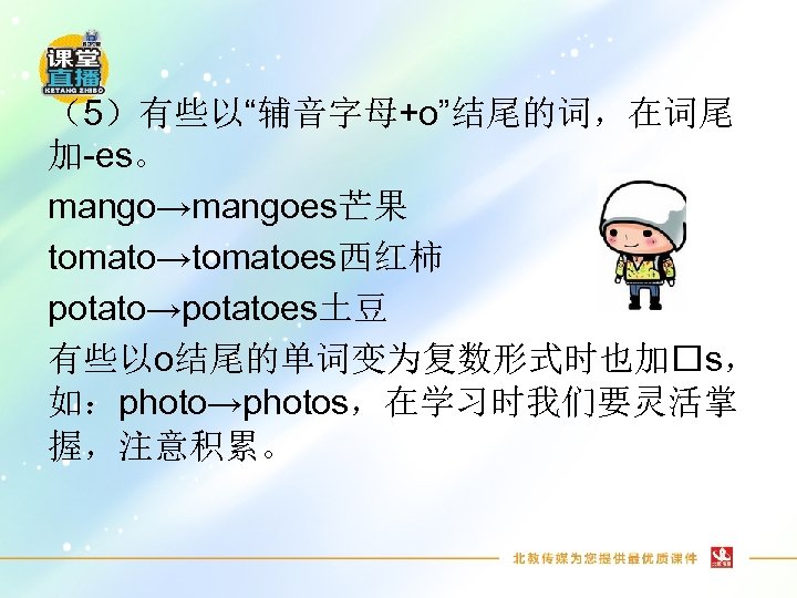 （5）有些以“辅音字母+o”结尾的词，在词尾 加-es。 mango→mangoes芒果 tomato→tomatoes西红柿 potato→potatoes土豆 有些以o结尾的单词变为复数形式时也加 s， 如：photo→photos，在学习时我们要灵活掌 握，注意积累。 
