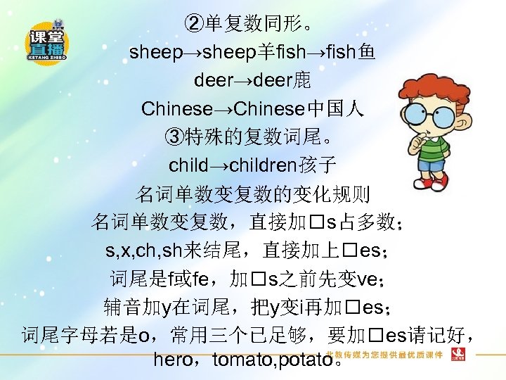 ②单复数同形。 sheep→sheep羊fish→fish鱼 deer→deer鹿 Chinese→Chinese中国人 ③特殊的复数词尾。 child→children孩子 名词单数变复数的变化规则 名词单数变复数，直接加 s占多数； s, x, ch, sh来结尾，直接加上 es；