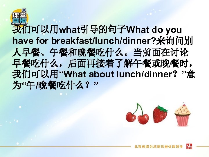 我们可以用what引导的句子What do you have for breakfast/lunch/dinner? 来询问别 人早餐、午餐和晚餐吃什么。当前面在讨论 早餐吃什么，后面再接着了解午餐或晚餐时， 我们可以用“What about lunch/dinner？”意 为“午/晚餐吃什么？” 