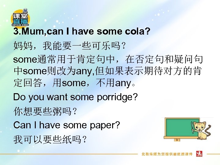 3. Mum, can I have some cola? 妈妈，我能要一些可乐吗？ some通常用于肯定句中，在否定句和疑问句 中some则改为any, 但如果表示期待对方的肯 定回答，用some，不用any。 Do you
