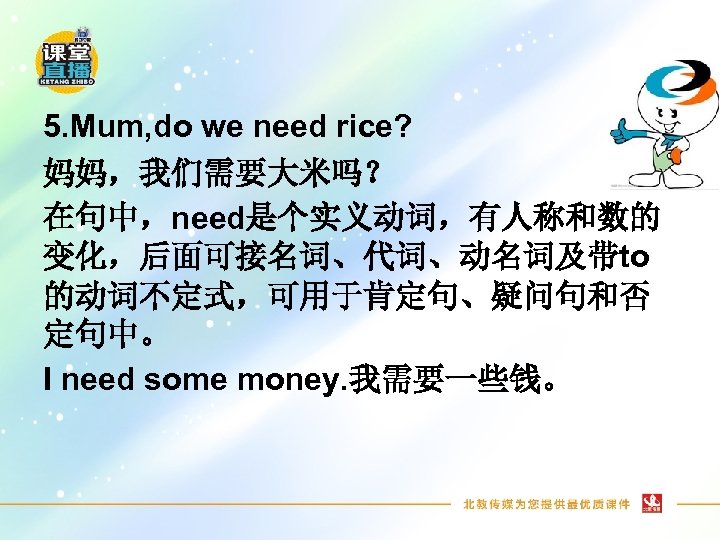 5. Mum, do we need rice? 妈妈，我们需要大米吗？ 在句中，need是个实义动词，有人称和数的 变化，后面可接名词、代词、动名词及带to 的动词不定式，可用于肯定句、疑问句和否 定句中。 I need some