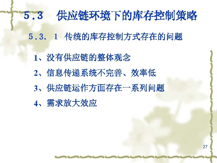 ５. ３　供应链环境下的库存控制策略 ５. 3．１ 传统的库存控制方式存在的问题 1、没有供应链的整体观念 2、信息传递系统不完善、效率低 3、供应链运作方面存在一系列问题 4、需求放大效应 27 