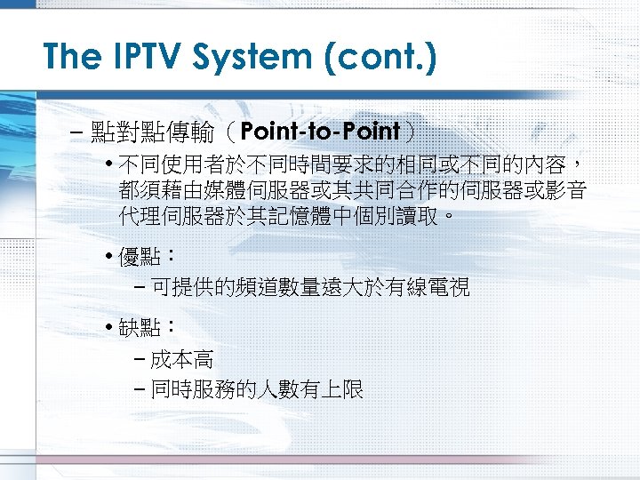 The IPTV System (cont. ) – 點對點傳輸（Point-to-Point） • 不同使用者於不同時間要求的相同或不同的內容， 都須藉由媒體伺服器或其共同合作的伺服器或影音 代理伺服器於其記憶體中個別讀取。 • 優點： –