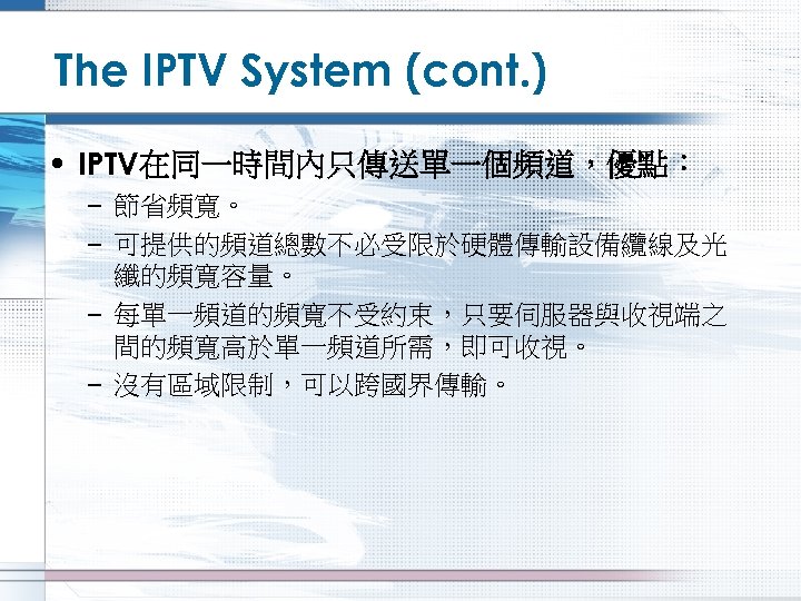The IPTV System (cont. ) • IPTV在同一時間內只傳送單一個頻道，優點： – 節省頻寬。 – 可提供的頻道總數不必受限於硬體傳輸設備纜線及光 纖的頻寬容量。 – 每單一頻道的頻寬不受約束，只要伺服器與收視端之