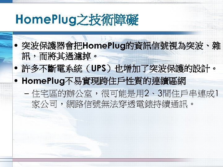 Home. Plug之技術障礙 • 突波保護器會把Home. Plug的資訊信號視為突波、雜 訊，而將其過濾掉。 • 許多不斷電系統（UPS）也增加了突波保護的設計。 • Home. Plug不易實現跨住戶性質的連續區網 – 住宅區的辦公室，很可能是用 2、3間住戶串連成