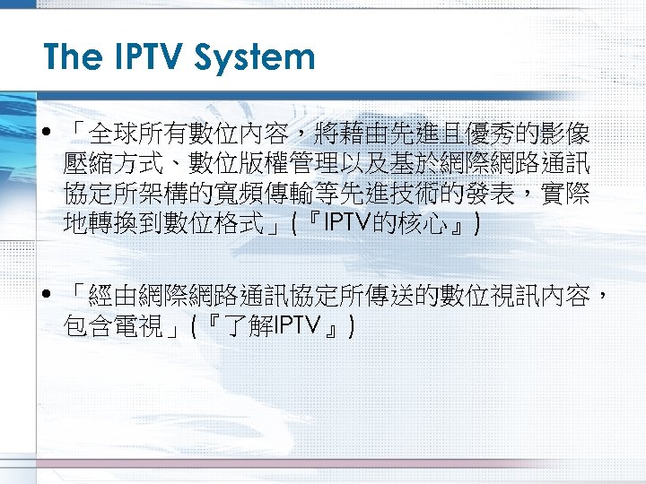 The IPTV System • 「全球所有數位內容，將藉由先進且優秀的影像 壓縮方式、數位版權管理以及基於網際網路通訊 協定所架構的寬頻傳輸等先進技術的發表，實際 地轉換到數位格式」(『IPTV的核心』) • 「經由網際網路通訊協定所傳送的數位視訊內容， 包含電視」(『了解IPTV』) 