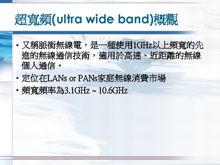 超寬頻(ultra wide band)概觀 • 又稱脈衝無線電，是一種使用 1 GHz以上頻寬的先 進的無線通信技術，適用於高速、近距離的無線 個人通信。 • 定位在LANs or PANs家庭無線消費市場 •