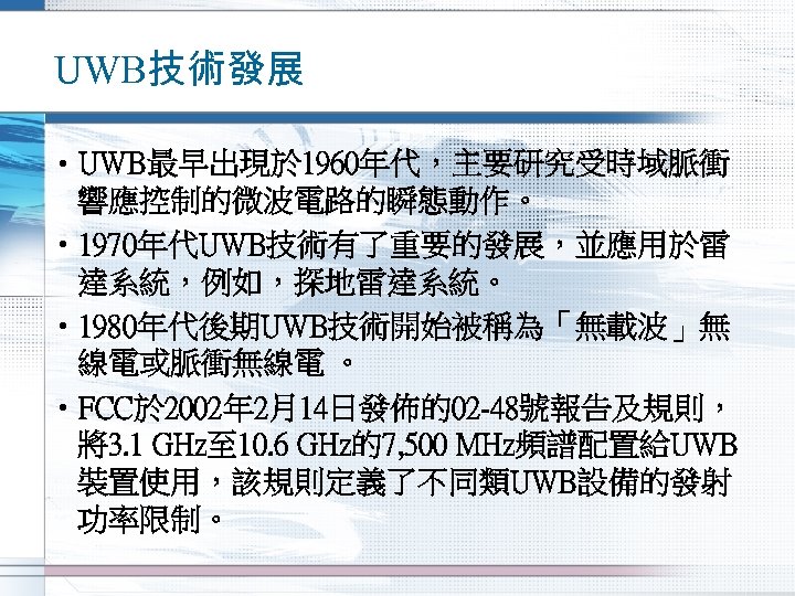 UWB技術發展 • UWB最早出現於 1960年代，主要研究受時域脈衝 響應控制的微波電路的瞬態動作。 • 1970年代UWB技術有了重要的發展，並應用於雷 達系統，例如，探地雷達系統。 • 1980年代後期UWB技術開始被稱為「無載波」無 線電或脈衝無線電 。 • FCC於