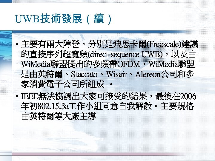 UWB技術發展（續） • 主要有兩大陣營，分別是飛思卡爾(Freescale)建議 的直接序列超寬頻(direct-sequence UWB)，以及由 Wi. Media聯盟提出的多頻帶OFDM，Wi. Media聯盟 是由英特爾、Staccato、Wisair、Alereon公司和多 家消費電子公司所組成 。 • IEEE無法協調出大家可接受的結果，最後在 2006