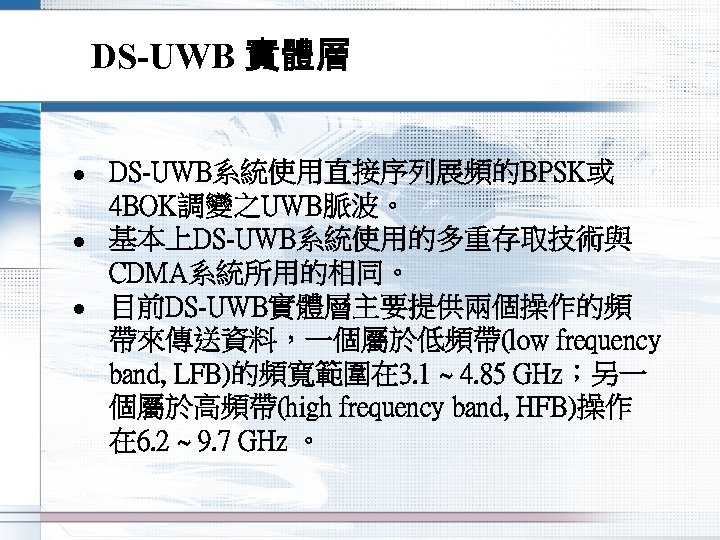 DS-UWB 實體層 l l l DS-UWB系統使用直接序列展頻的BPSK或 4 BOK調變之UWB脈波。 基本上DS-UWB系統使用的多重存取技術與 CDMA系統所用的相同。 目前DS-UWB實體層主要提供兩個操作的頻 帶來傳送資料，一個屬於低頻帶(low frequency band,