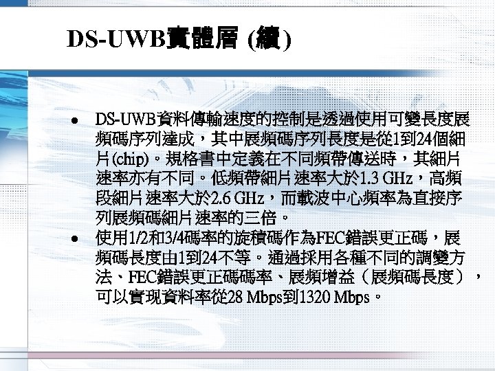 DS-UWB實體層 (續 ) l l DS-UWB資料傳輸速度的控制是透過使用可變長度展 頻碼序列達成，其中展頻碼序列長度是從 1到 24個細 片(chip)。規格書中定義在不同頻帶傳送時，其細片 速率亦有不同。低頻帶細片速率大於 1. 3 GHz，高頻