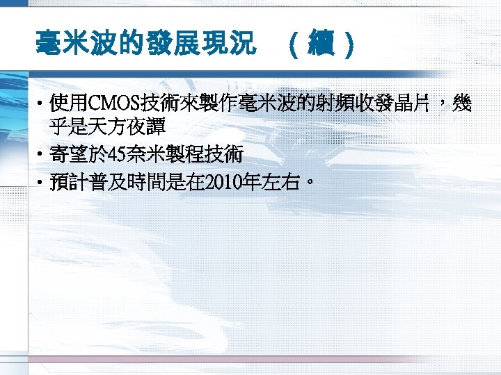 毫米波的發展現況 （續） • 使用CMOS技術來製作毫米波的射頻收發晶片，幾 乎是天方夜譚 • 寄望於 45奈米製程技術 • 預計普及時間是在 2010年左右。 