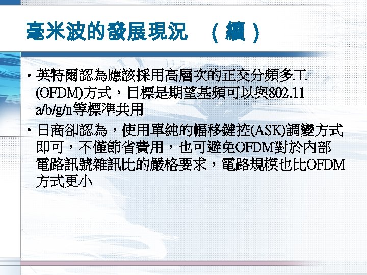 毫米波的發展現況 （續） • 英特爾認為應該採用高層次的正交分頻多 (OFDM)方式，目標是期望基頻可以與802. 11 a/b/g/n等標準共用 • 日商卻認為，使用單純的幅移鍵控(ASK)調變方式 即可，不僅節省費用，也可避免OFDM對於內部 電路訊號雜訊比的嚴格要求，電路規模也比OFDM 方式更小 