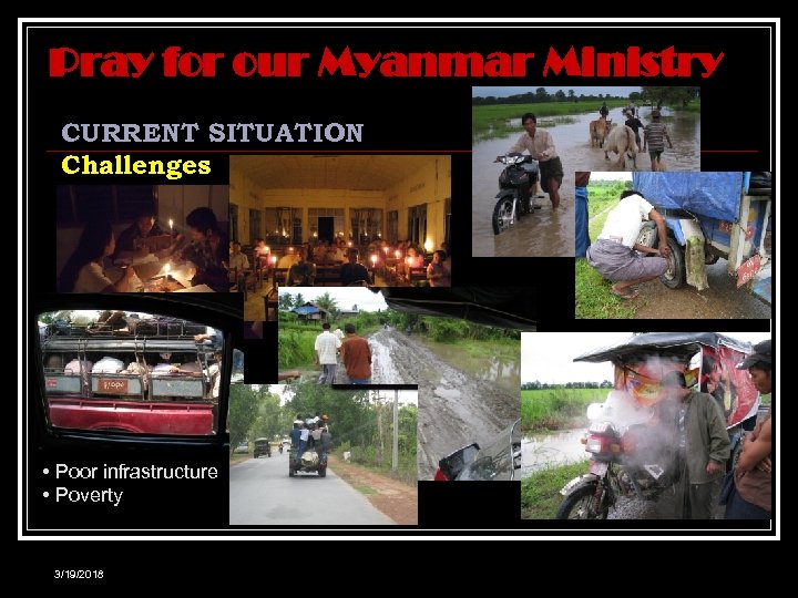 Pray for our Myanmar Ministry CURRENT SITUATION Challenges • Poor infrastructure • Poverty 3/19/2018
