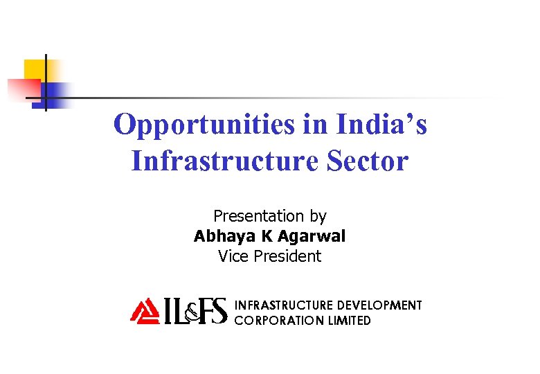 Opportunities in India’s Infrastructure Sector Presentation by Abhaya K Agarwal Vice President INFRASTRUCTURE DEVELOPMENT