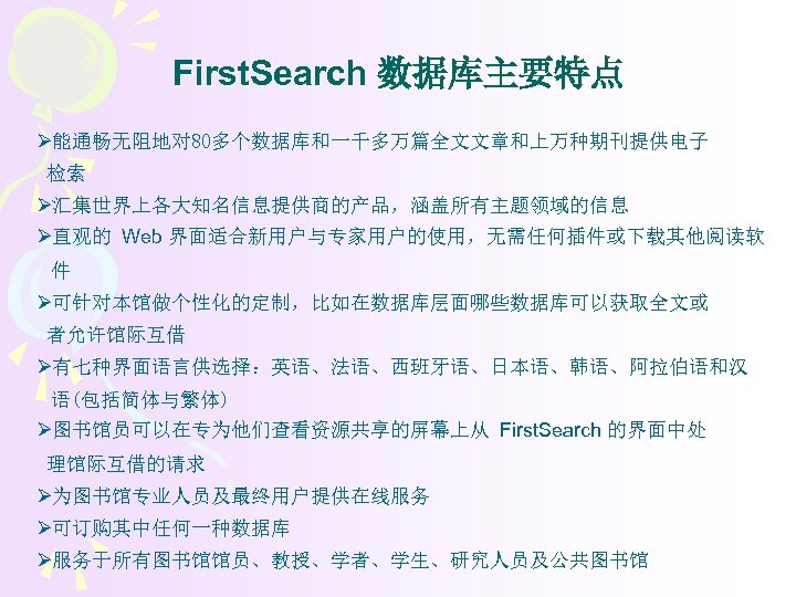 First. Search 数据库主要特点 Ø能通畅无阻地对 80多个数据库和一千多万篇全文文章和上万种期刊提供电子 检索 Ø汇集世界上各大知名信息提供商的产品，涵盖所有主题领域的信息 Ø直观的 Web 界面适合新用户与专家用户的使用，无需任何插件或下载其他阅读软 件 Ø可针对本馆做个性化的定制，比如在数据库层面哪些数据库可以获取全文或 者允许馆际互借 Ø有七种界面语言供选择：英语、法语、西班牙语、日本语、韩语、阿拉伯语和汉