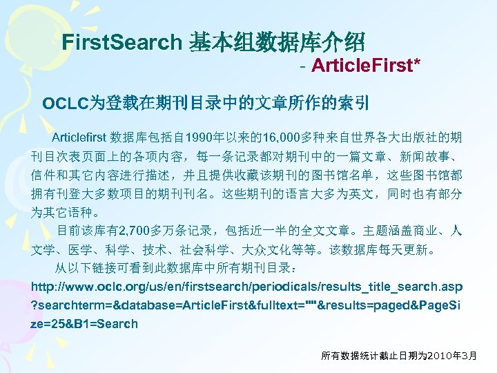 First. Search 基本组数据库介绍 - Article. First* OCLC为登载在期刊目录中的文章所作的索引 Articlefirst 数据库包括自 1990年以来的16, 000多种来自世界各大出版社的期 刊目次表页面上的各项内容，每一条记录都对期刊中的一篇文章、新闻故事、 信件和其它内容进行描述，并且提供收藏该期刊的图书馆名单，这些图书馆都 拥有刊登大多数项目的期刊刊名。这些期刊的语言大多为英文，同时也有部分