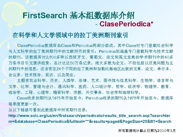 First. Search 基本组数据库介绍 - Clase. Periodica* 在科学和人文学领域中的拉丁美洲期刊索引 Clase. Periodica数据库由Clase和Periodica两部分组成，其中Clase对专门登载社会科学 与人文科学的拉丁美洲期刊中的文献所作的索引；Periodica则涵盖专门登载科学与技术文献 的期刊。该数据库对 2, 800多种以西班牙文、葡萄文、法文和英文发表的学术期刊中的40多 万条书目引文提供检索，总计达近