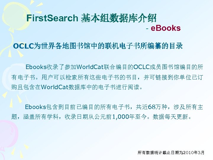 First. Search 基本组数据库介绍 - e. Books OCLC为世界各地图书馆中的联机电子书所编纂的目录 Ebooks收录了参加World. Cat联合编目的OCLC成员图书馆编目的所 有电子书。用户可以检索所有这些电子书的书目，并可链接到你单位已订 购且包含在World. Cat数据库中的电子书进行阅读。 Ebooks包含到目前已编目的所有电子书，共近 68万种，涉及所有主