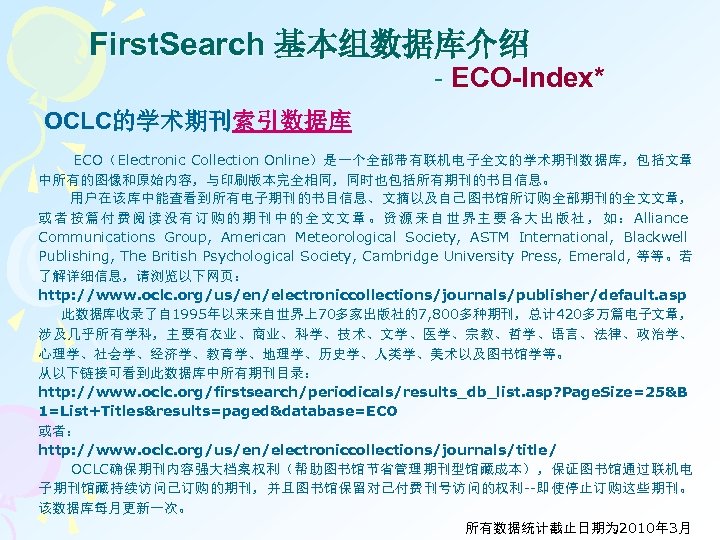 First. Search 基本组数据库介绍 - ECO-Index* OCLC的学术期刊索引数据库 ECO（Electronic Collection Online）是一个全部带有联机电子全文的学术期刊数据库，包括文章 中所有的图像和原始内容，与印刷版本完全相同，同时也包括所有期刊的书目信息。 用户在该库中能查看到所有电子期刊的书目信息、文摘以及自己图书馆所订购全部期刊的全文文章， 或 者 按