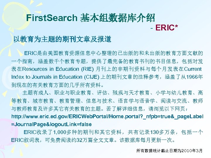 First. Search 基本组数据库介绍 - ERIC* 以教育为主题的期刊文章及报道 ERIC是由美国教育资源信息中心整理的已出版的和未出版的教育方面文献的 一个指南，涵盖数千个教育专题，提供了最完备的教育书刊的书目信息，包括对发 表在Resources in Education (RIE) 月刊上的非期刊资料与每个月发表在Current Index