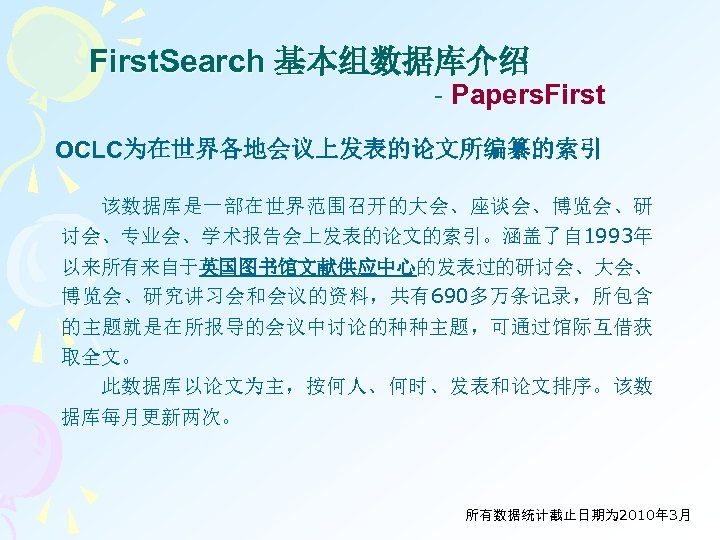 First. Search 基本组数据库介绍 - Papers. First OCLC为在世界各地会议上发表的论文所编纂的索引 该数据库是一部在世界范围召开的大会、座谈会、博览会、研 讨会、专业会、学术报告会上发表的论文的索引。涵盖了自 1993年 以来所有来自于英国图书馆文献供应中心的发表过的研讨会、大会、 博览会、研究讲习会和会议的资料，共有690多万条记录，所包含 的主题就是在所报导的会议中讨论的种种主题，可通过馆际互借获 取全文。