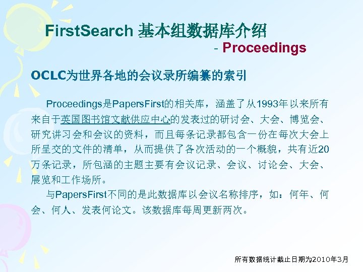 First. Search 基本组数据库介绍 - Proceedings OCLC为世界各地的会议录所编纂的索引 Proceedings是Papers. First的相关库，涵盖了从1993年以来所有 来自于英国图书馆文献供应中心的发表过的研讨会、大会、博览会、 研究讲习会和会议的资料，而且每条记录都包含一份在每次大会上 所呈交的文件的清单，从而提供了各次活动的一个概貌，共有近 20 万条记录，所包涵的主题主要有会议记录、会议、讨论会、大会、 展览和