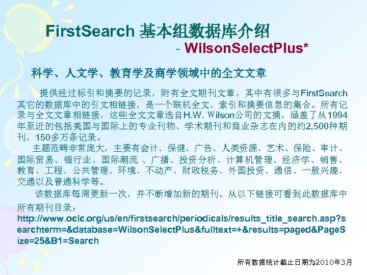 First. Search 基本组数据库介绍 - Wilson. Select. Plus* 科学、人文学、教育学及商学领域中的全文文章 提供经过标引和摘要的记录，附有全文期刊文章，其中有很多与First. Search 其它的数据库中的引文相链接，是一个联机全文、索引和摘要信息的集合。所有记 录与全文文章相链接，这些全文文章选自H. W. Ｗilson公司的文摘，涵盖了从1994