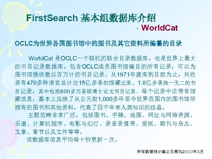 First. Search 基本组数据库介绍 - World. Cat OCLC为世界各国图书馆中的图书及其它资料所编纂的目录 World. Cat 是OCLC一个联机的联合目录数据库，也是世界上最大 的书目记录数据库，包含OCLC成员图书馆编目的所有记录，可以为 图书馆提供数以百万计的书目记录。从1971年建库到目前为止，共收 录有470多种语言总计达 15亿多条的馆藏记录、1.