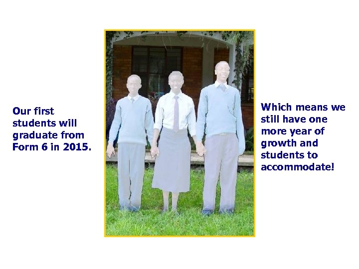 Our first students will graduate from Form 6 in 2015. Which means we still