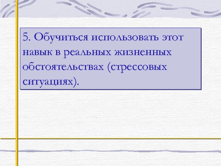 5. Обучиться использовать этот навык в реальных жизненных обстоятельствах (стрессовых ситуациях). 