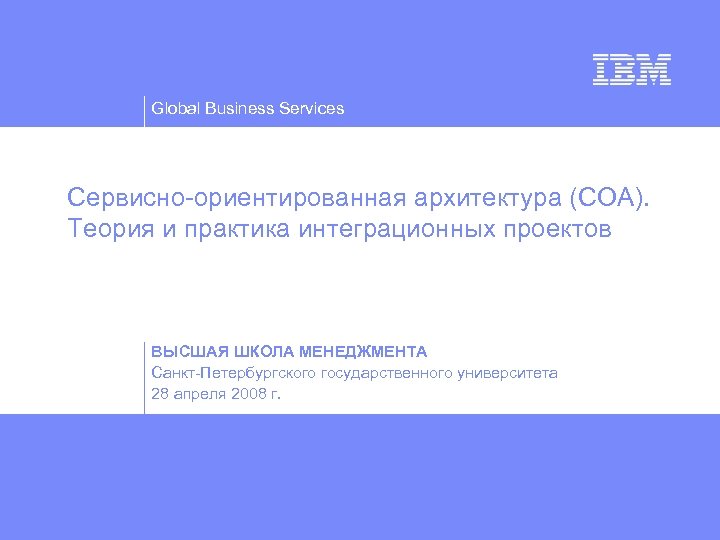 Global Business Services Сервисно-ориентированная архитектура (СОА). Теория и практика интеграционных проектов ВЫСШАЯ ШКОЛА МЕНЕДЖМЕНТА