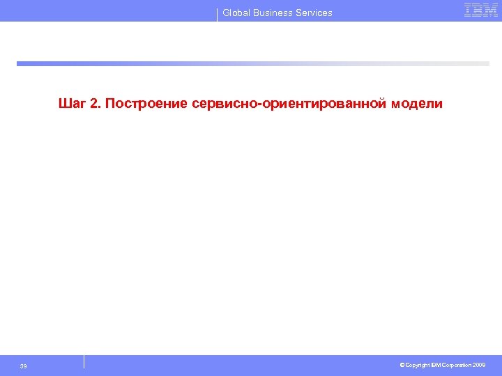 Global Business Services Шаг 2. Построение сервисно-ориентированной модели 39 © Copyright IBM Corporation 2008