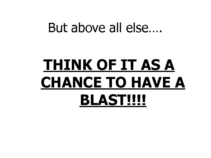But above all else…. THINK OF IT AS A CHANCE TO HAVE A BLAST!!!!