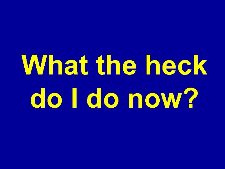 What the heck do I do now? 