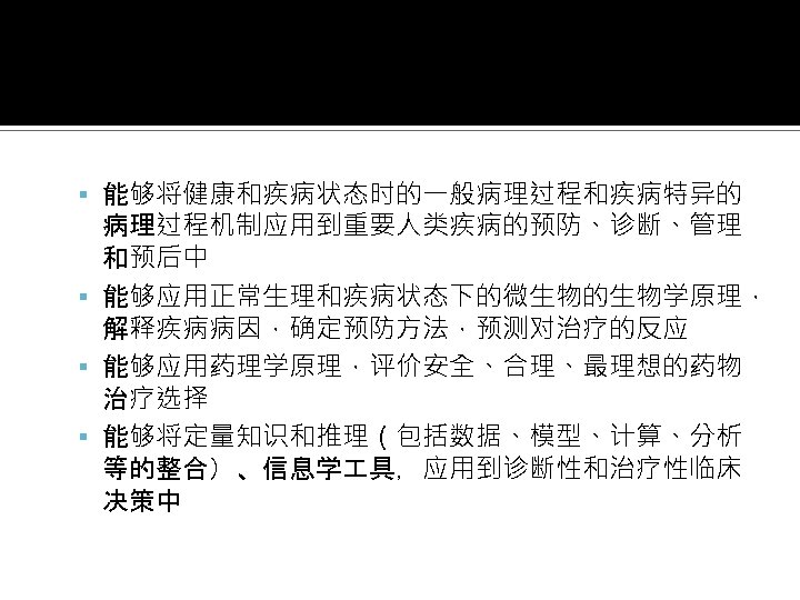  能够将健康和疾病状态时的一般病理过程和疾病特异的 病理过程机制应用到重要人类疾病的预防、诊断、管理 和预后中 能够应用正常生理和疾病状态下的微生物的生物学原理， 解释疾病病因，确定预防方法，预测对治疗的反应 能够应用药理学原理，评价安全、合理、最理想的药物 治疗选择 能够将定量知识和推理（包括数据、模型、计算、分析 等的整合）、信息学 具，应用到诊断性和治疗性临床 决策中 