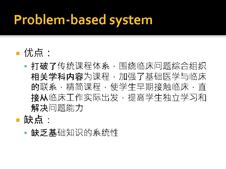 Problem-based system 优点： 打破了传统课程体系，围绕临床问题综合组织 相关学科内容为课程，加强了基础医学与临床 的联系，精简课程，使学生早期接触临床，直 接从临床 作实际出发，提高学生独立学习和 解决问题能力 缺点： 缺乏基础知识的系统性 