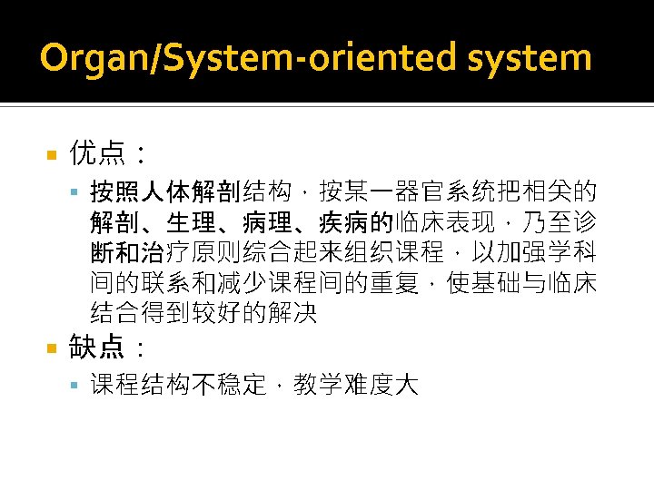 Organ/System-oriented system 优点： 按照人体解剖结构，按某一器官系统把相关的 解剖、生理、病理、疾病的临床表现，乃至诊 断和治疗原则综合起来组织课程，以加强学科 间的联系和减少课程间的重复，使基础与临床 结合得到较好的解决 缺点： 课程结构不稳定，教学难度大 
