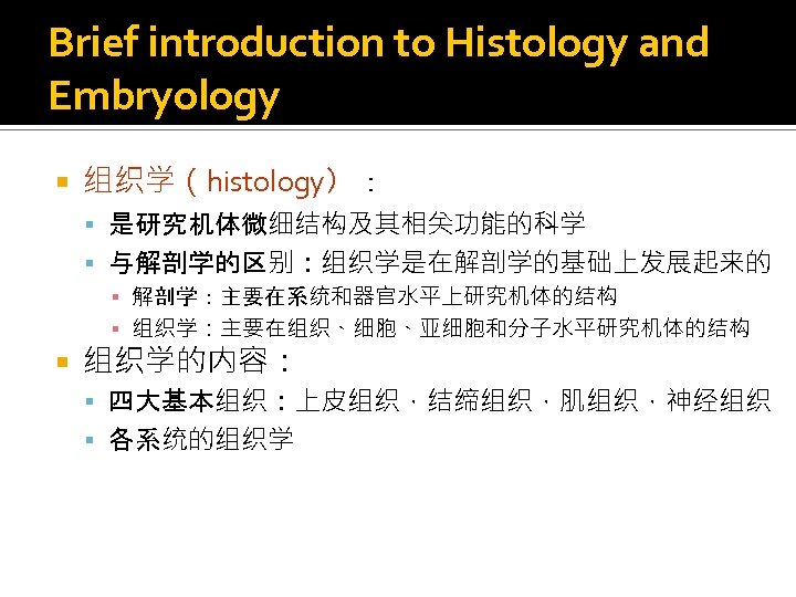 Brief introduction to Histology and Embryology 组织学（histology）： 是研究机体微细结构及其相关功能的科学 与解剖学的区别：组织学是在解剖学的基础上发展起来的 ▪ 解剖学：主要在系统和器官水平上研究机体的结构 ▪ 组织学：主要在组织、细胞、亚细胞和分子水平研究机体的结构 组织学的内容：