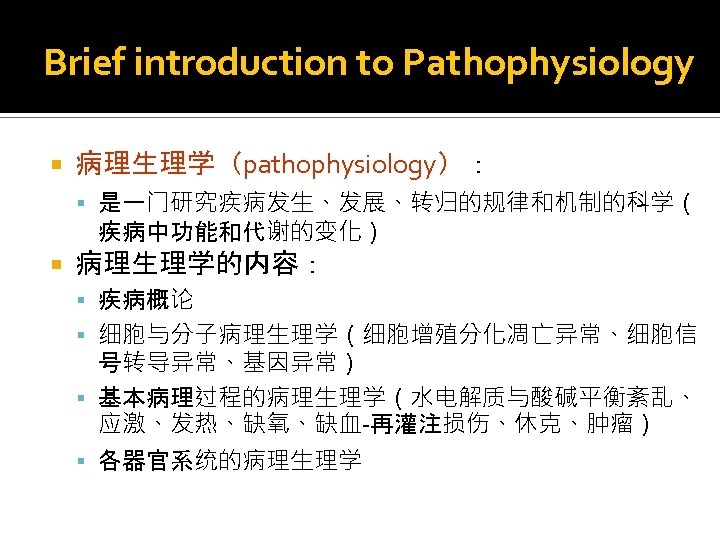 Brief introduction to Pathophysiology 病理生理学（pathophysiology）： 是一门研究疾病发生、发展、转归的规律和机制的科学（ 疾病中功能和代谢的变化） 病理生理学的内容： 疾病概论 细胞与分子病理生理学（细胞增殖分化凋亡异常、细胞信 号转导异常、基因异常） 基本病理过程的病理生理学（水电解质与酸碱平衡紊乱、 应激、发热、缺氧、缺血-再灌注损伤、休克、肿瘤） 各器官系统的病理生理学