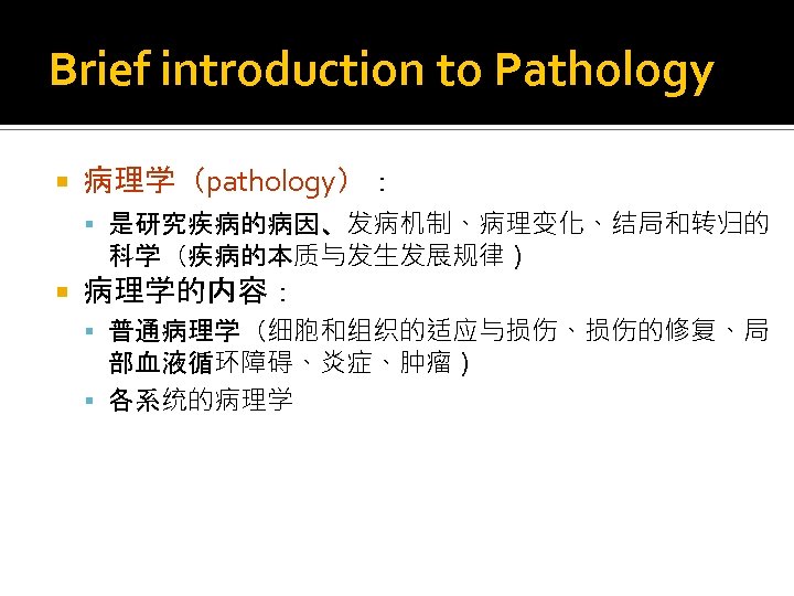 Brief introduction to Pathology 病理学（pathology）： 是研究疾病的病因、发病机制、病理变化、结局和转归的 科学（疾病的本质与发生发展规律） 病理学的内容： 普通病理学（细胞和组织的适应与损伤、损伤的修复、局 部血液循环障碍、炎症、肿瘤） 各系统的病理学 