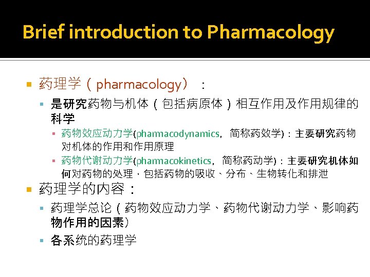 Brief introduction to Pharmacology 药理学（pharmacology）： 是研究药物与机体（包括病原体）相互作用及作用规律的 科学 ▪ 药物效应动力学(pharmacodynamics，简称药效学)：主要研究药物 对机体的作用和作用原理 ▪ 药物代谢动力学(pharmacokinetics，简称药动学)：主要研究机体如 何对药物的处理，包括药物的吸收、分布、生物转化和排泄 药理学的内容：