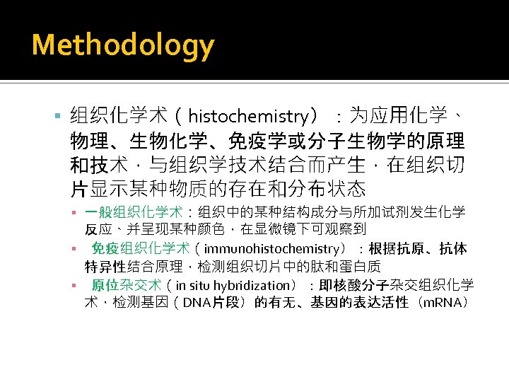 Methodology 组织化学术（histochemistry）：为应用化学、 物理、生物化学、免疫学或分子生物学的原理 和技术，与组织学技术结合而产生，在组织切 片显示某种物质的存在和分布状态 ▪ 一般组织化学术：组织中的某种结构成分与所加试剂发生化学 反应、并呈现某种颜色，在显微镜下可观察到 ▪ 免疫组织化学术（immunohistochemistry）：根据抗原、抗体 特异性结合原理，检测组织切片中的肽和蛋白质 ▪ 原位杂交术（in situ