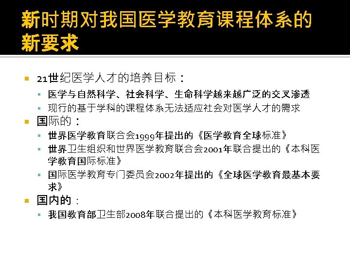 新时期对我国医学教育课程体系的 新要求 21世纪医学人才的培养目标： 医学与自然科学、社会科学、生命科学越来越广泛的交叉渗透 现行的基于学科的课程体系无法适应社会对医学人才的需求 国际的： 世界医学教育联合会 1999年提出的《医学教育全球标准》 世界卫生组织和世界医学教育联合会 2001年联合提出的《本科医 学教育国际标准》 国际医学教育专门委员会 2002年提出的《全球医学教育最基本要 求》