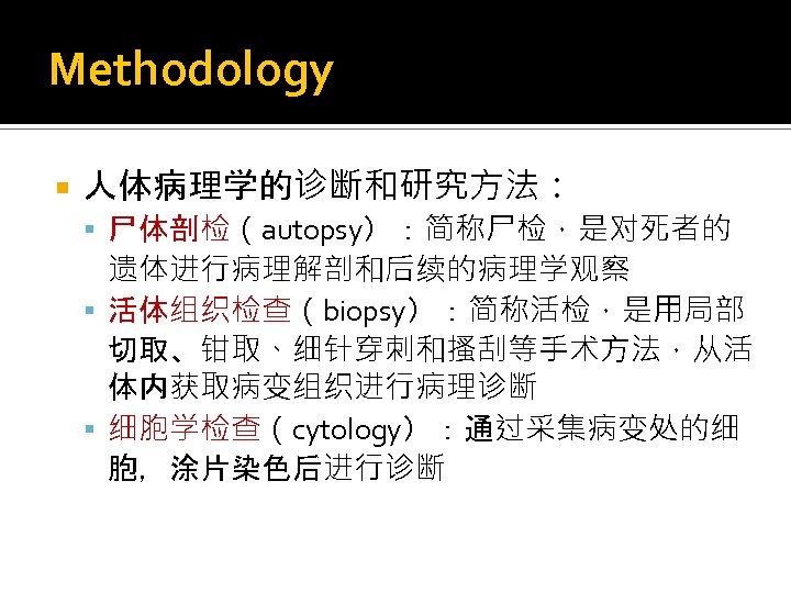 Methodology 人体病理学的诊断和研究方法： 尸体剖检（autopsy）：简称尸检，是对死者的 遗体进行病理解剖和后续的病理学观察 活体组织检查（biopsy）：简称活检，是用局部 切取、钳取、细针穿刺和搔刮等手术方法，从活 体内获取病变组织进行病理诊断 细胞学检查（cytology）：通过采集病变处的细 胞，涂片染色后进行诊断 
